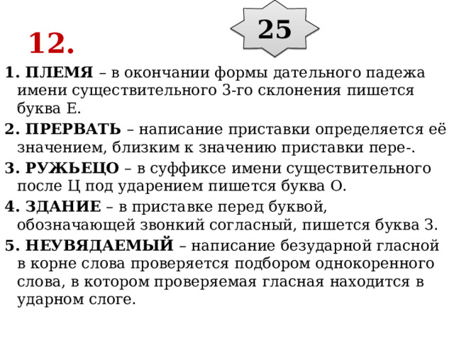 25 12. 1. ПЛЕМЯ  – в окончании формы дательного падежа имени существительного 3-го склонения пишется буква Е. 2. ПРЕРВАТЬ  – написание приставки определяется её значением, близким к значению приставки пере-. 3. РУЖЬЕЦО  – в суффиксе имени существительного после Ц под ударением пишется буква О. 4. ЗДАНИЕ  – в приставке перед буквой, обозначающей звонкий согласный, пишется буква З. 5. НЕУВЯДАЕМЫЙ  – написание безударной гласной в корне слова проверяется подбором однокоренного слова, в котором проверяемая гласная находится в ударном слоге. 