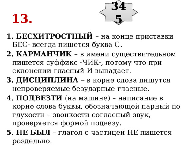 345 13. 1. БЕСХИТРОСТНЫЙ  – на конце приставки БЕС- всегда пишется буква С. 2. КАРМАНЧИК  – в имени существительном пишется суффикс -ЧИК-, потому что при склонении гласный И выпадает. 3. ДИСЦИПЛИНА  – в корне слова пишутся непроверяемые безударные гласные. 4. ПОДВЕЗТИ  (на машине) – написание в корне слова буквы, обозначающей парный по глухости – звонкости согласный звук, проверяется формой подвезу. 5. НЕ БЫЛ  – глагол с частицей НЕ пишется раздельно. 
