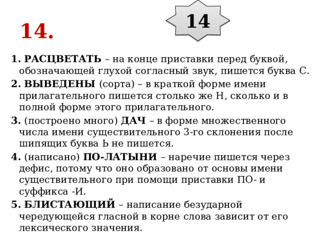 14 14. 1. РАСЦВЕТАТЬ  – на конце приставки перед буквой, обозначающей глухой согласный звук, пишется буква С. 2. ВЫВЕДЕНЫ  (сорта) – в краткой форме имени прилагательного пишется столько же Н, сколько и в полной форме этого прилагательного. 3. (построено много)  ДАЧ  – в форме множественного числа имени существительного 3-го склонения после шипящих буква Ь не пишется. 4. (написано)  ПО-ЛАТЫНИ  – наречие пишется через дефис, потому что оно образовано от основы имени существительного при помощи приставки ПО- и суффикса -И. 5. БЛИСТАЮЩИЙ  – написание безударной чередующейся гласной в корне слова зависит от его лексического значения. 