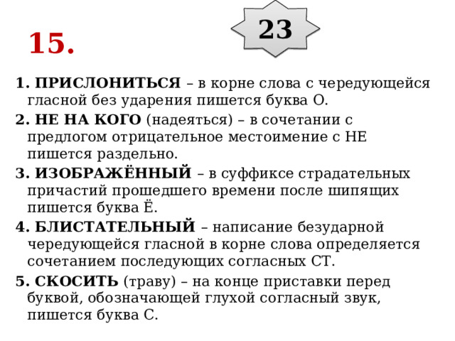 23 15. 1. ПРИСЛОНИТЬСЯ  – в корне слова с чередующейся гласной без ударения пишется буква О. 2. НЕ НА КОГО  (надеяться) – в сочетании с предлогом отрицательное местоимение с НЕ пишется раздельно. 3. ИЗОБРАЖЁННЫЙ  – в суффиксе страдательных причастий прошедшего времени после шипящих пишется буква Ё. 4. БЛИСТАТЕЛЬНЫЙ  – написание безударной чередующейся гласной в корне слова определяется сочетанием последующих согласных СТ. 5. СКОСИТЬ  (траву) – на конце приставки перед буквой, обозначающей глухой согласный звук, пишется буква С. 