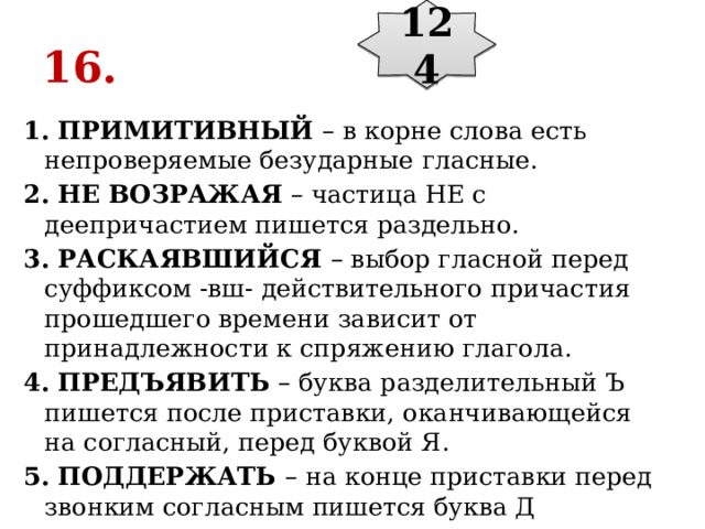 124 16. 1. ПРИМИТИВНЫЙ  – в корне слова есть непроверяемые безударные гласные. 2. НЕ ВОЗРАЖАЯ  – частица НЕ с деепричастием пишется раздельно. 3. РАСКАЯВШИЙСЯ  – выбор гласной перед суффиксом -вш- действительного причастия прошедшего времени зависит от принадлежности к спряжению глагола. 4. ПРЕДЪЯВИТЬ  – буква разделительный Ъ пишется после приставки, оканчивающейся на согласный, перед буквой Я. 5. ПОДДЕРЖАТЬ  – на конце приставки перед звонким согласным пишется буква Д 
