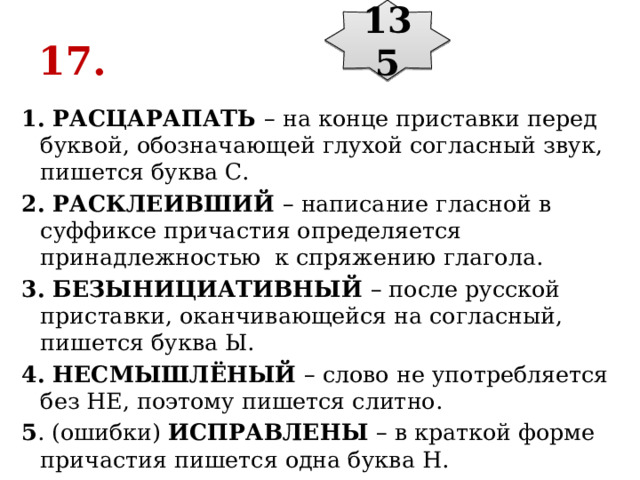 135 17. 1. РАСЦАРАПАТЬ  – на конце приставки перед буквой, обозначающей глухой согласный звук, пишется буква С. 2. РАСКЛЕИВШИЙ  – написание гласной в суффиксе причастия определяется принадлежностью  к спряжению глагола. 3. БЕЗЫНИЦИАТИВНЫЙ  – после русской приставки, оканчивающейся на согласный, пишется буква Ы. 4. НЕСМЫШЛЁНЫЙ  – слово не употребляется без НЕ, поэтому пишется слитно. 5 . (ошибки)  ИСПРАВЛЕНЫ  – в краткой форме причастия пишется одна буква Н. 
