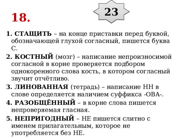 23 18. 1. СТАЩИТЬ  – на конце приставки перед буквой, обозначающей глухой согласный, пишется буква С. 2. КОСТНЫЙ  (мозг) – написание непроизносимой согласной в корне проверяется подбором однокоренного слова кость, в котором согласный звучит отчётливо. 3. ЛИНОВАННАЯ  (тетрадь) – написание НН в слове определяется наличием суффикса -ОВА-. 4. РАЗОБЩЁННЫЙ  – в корне слова пишется непроверяемая гласная. 5. НЕПРИГОДНЫЙ  – НЕ пишется слитно с именем прилагательным, которое не употребляется без НЕ. 