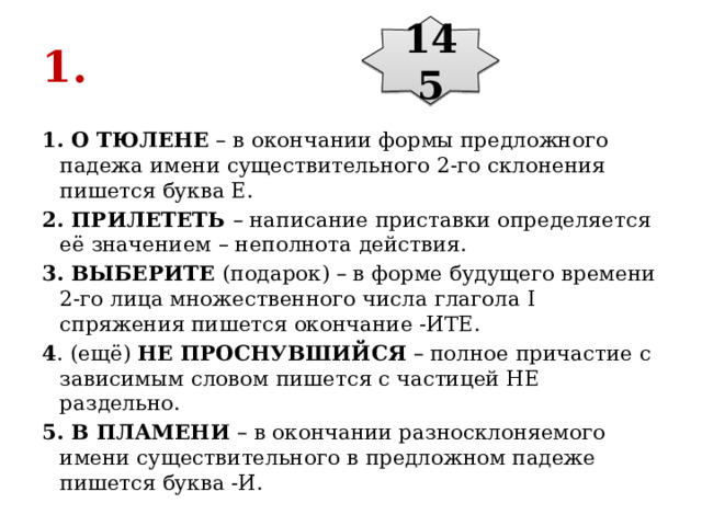 145 1. 1. О ТЮЛЕНЕ  – в окончании формы предложного падежа имени существительного 2-го склонения пишется буква Е. 2. ПРИЛЕТЕТЬ  – написание приставки определяется её значением – неполнота действия. 3. ВЫБЕРИТЕ  (подарок) – в форме будущего времени 2-го лица множественного числа глагола I спряжения пишется окончание -ИТЕ. 4 . (ещё)  НЕ ПРОСНУВШИЙСЯ  – полное причастие с зависимым словом пишется с частицей НЕ раздельно. 5. В ПЛАМЕНИ  – в окончании разносклоняемого имени существительного в предложном падеже пишется буква -И. 