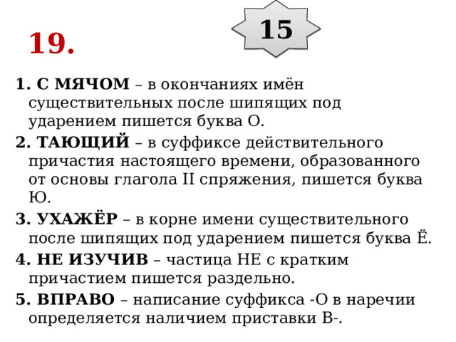 15 19. 1. С МЯЧОМ  – в окончаниях имён существительных после шипящих под ударением пишется буква О. 2. ТАЮЩИЙ  – в суффиксе действительного причастия настоящего времени, образованного от основы глагола II спряжения, пишется буква Ю. 3. УХАЖЁР  – в корне имени существительного после шипящих под ударением пишется буква Ё. 4. НЕ ИЗУЧИВ  – частица НЕ с кратким причастием пишется раздельно. 5. ВПРАВО  – написание суффикса -О в наречии определяется наличием приставки В-. 
