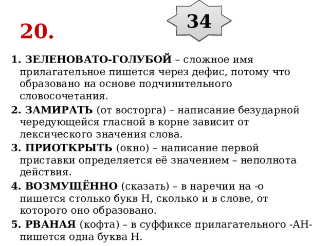 34 20. 1. ЗЕЛЕНОВАТО-ГОЛУБОЙ  – сложное имя прилагательное пишется через дефис, потому что образовано на основе подчинительного словосочетания. 2. ЗАМИРАТЬ  (от восторга) – написание безударной чередующейся гласной в корне зависит от лексического значения слова. 3. ПРИОТКРЫТЬ  (окно) – написание первой приставки определяется её значением – неполнота действия. 4. ВОЗМУЩЁННО  (сказать) – в наречии на -о пишется столько букв Н, сколько и в слове, от которого оно образовано. 5. РВАНАЯ  (кофта) – в суффиксе прилагательного -АН- пишется одна буква Н. 