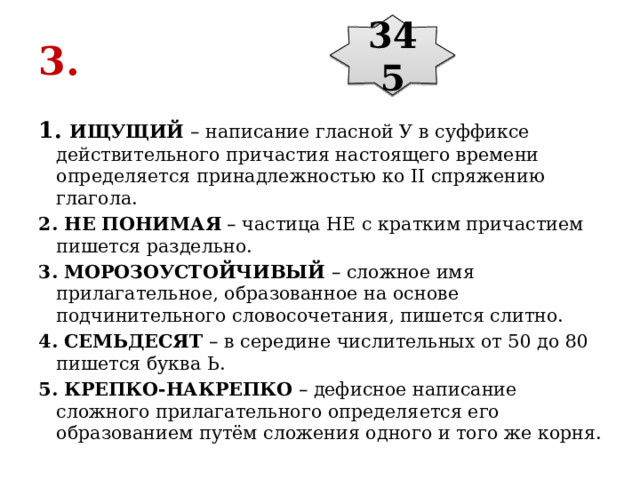 345 3. 1. ИЩУЩИЙ  – написание гласной У в суффиксе действительного причастия настоящего времени определяется принадлежностью ко II спряжению глагола. 2. НЕ ПОНИМАЯ  – частица НЕ с кратким причастием пишется раздельно. 3. МОРОЗОУСТОЙЧИВЫЙ  – сложное имя прилагательное, образованное на основе подчинительного словосочетания, пишется слитно. 4. СЕМЬДЕСЯТ  – в середине числительных от 50 до 80 пишется буква Ь. 5. КРЕПКО-НАКРЕПКО  – дефисное написание сложного прилагательного определяется его образованием путём сложения одного и того же корня. 
