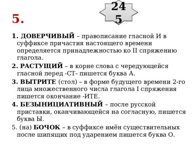 245 5. 1. ДОВЕРЧИВЫЙ  – правописание гласной И в суффиксе причастия настоящего времени определяется принадлежностью ко II спряжению глагола. 2. РАСТУЩИЙ  – в корне слова с чередующейся гласной перед -СТ- пишется буква А. 3. ВЫТРИТЕ  (стол) – в форме будущего времени 2-го лица множественного числа глагола I спряжения пишется окончание -ИТЕ. 4. БЕЗЫНИЦИАТИВНЫЙ  – после русской приставки, оканчивающейся на согласную, пишется буква Ы. 5. (на)  БОЧОК  – в суффиксе имён существительных после шипящих под ударением пишется буква О. 