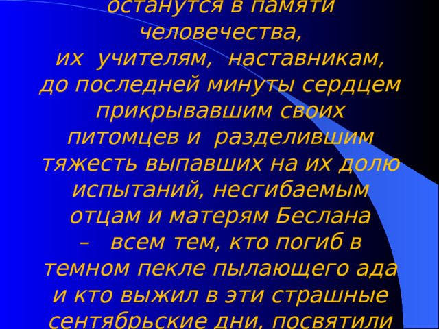    Маленьким жителям Беслана, чьи имена навсегда останутся в памяти человечества, их  учителям,  наставникам, до последней минуты сердцем прикрывавшим своих питомцев и  разделившим тяжесть выпавших на их долю испытаний, несгибаемым отцам и матерям Беслана –   всем тем, кто погиб в темном пекле пылающего ада и кто выжил в эти страшные сентябрьские дни, посвятили мы наш классный час…  