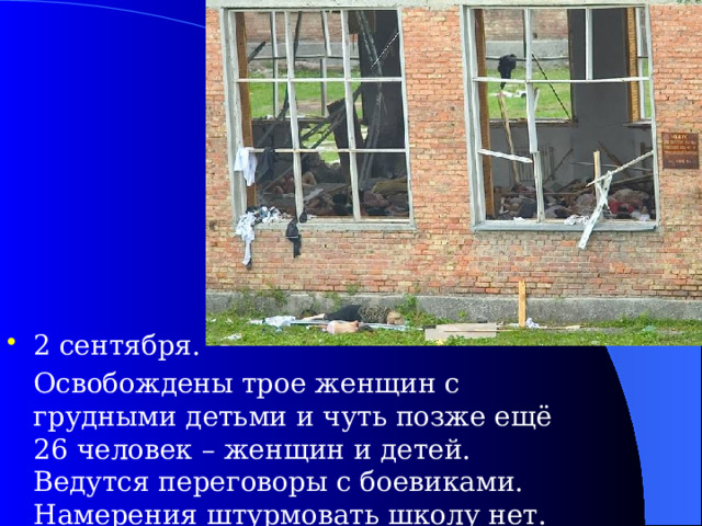 2 сентября.  Освобождены трое женщин с грудными детьми и чуть позже ещё 26 человек – женщин и детей. Ведутся переговоры с боевиками. Намерения штурмовать школу нет.  