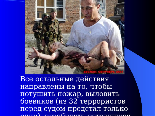  Все остальные действия направлены на то, чтобы потушить пожар, выловить боевиков (из 32 террористов перед судом предстал только один), освободить оставшихся заложников.  