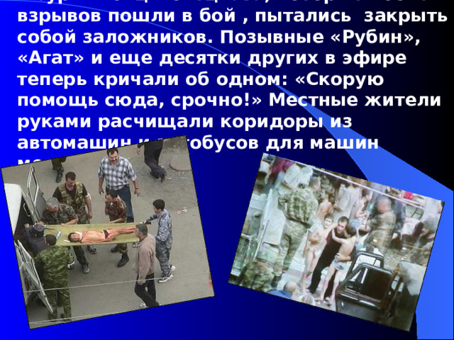 С этого взрыва и начался вынужденный штурм. Бойцы спецназа, которые после взрывов пошли в бой , пытались закрыть собой заложников. Позывные «Рубин», «Агат» и еще десятки других в эфире теперь кричали об одном: «Скорую помощь сюда, срочно!» Местные жители руками расчищали коридоры из автомашин и автобусов для машин медиков.  