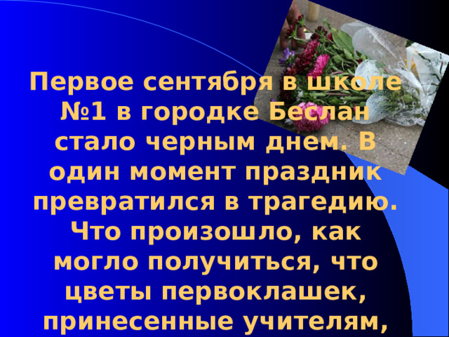 Первое сентября в школе №1 в городке Беслан стало черным днем. В один момент праздник превратился в трагедию. Что произошло, как могло получиться, что цветы первоклашек, принесенные учителям, валяются в лужах крови?  