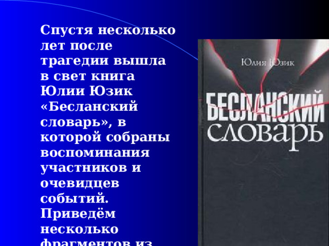  Спустя несколько лет после трагедии вышла в свет книга Юлии Юзик «Бесланский словарь», в которой собраны воспоминания участников и очевидцев событий. Приведём несколько фрагментов из этой книги.  
