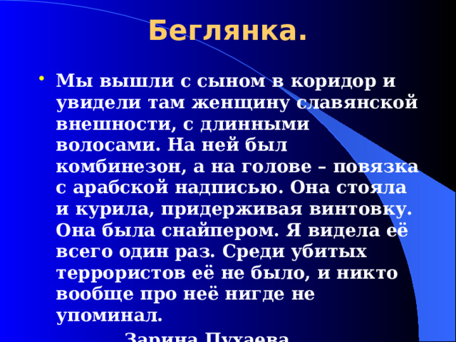 Беглянка. Мы вышли с сыном в коридор и увидели там женщину славянской внешности, с длинными волосами. На ней был комбинезон, а на голове – повязка с арабской надписью. Она стояла и курила, придерживая винтовку. Она была снайпером. Я видела её всего один раз. Среди убитых террористов её не было, и никто вообще про неё нигде не упоминал.     Зарина Пухаева, заложница .  