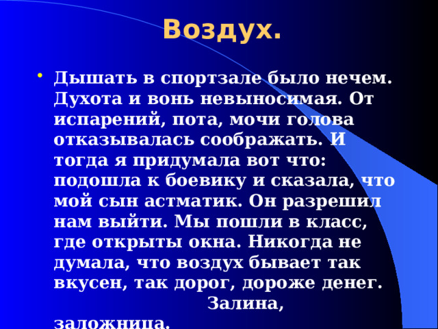 Воздух. Дышать в спортзале было нечем. Духота и вонь невыносимая. От испарений, пота, мочи голова отказывалась соображать. И тогда я придумала вот что: подошла к боевику и сказала, что мой сын астматик. Он разрешил нам выйти. Мы пошли в класс, где открыты окна. Никогда не думала, что воздух бывает так вкусен, так дорог, дороже денег.        Залина, заложница.  