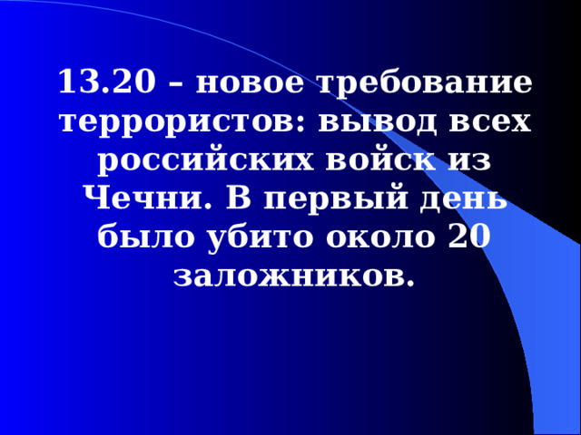  13.20 – новое требование террористов: вывод всех российских войск из Чечни. В первый день было убито около 20 заложников.  