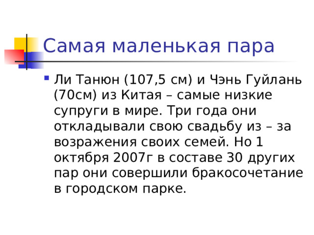 Самая маленькая пара Ли Танюн (107,5 см) и Чэнь Гуйлань (70см) из Китая – самые низкие супруги в мире. Три года они откладывали свою свадьбу из – за возражения своих семей. Но 1 октября 2007г в составе 30 других пар они совершили бракосочетание в городском парке. 
