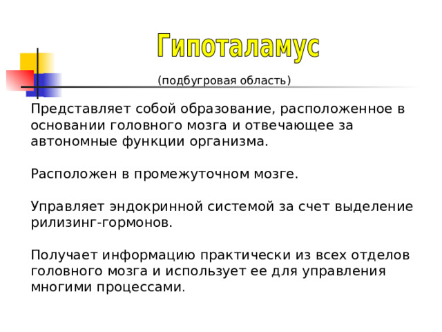 (подбугровая область) Представляет собой образование, расположенное в основании головного мозга и отвечающее за автономные функции организма. Расположен в промежуточном мозге. Управляет эндокринной системой за счет выделение рилизинг-гормонов. Получает информацию практически из всех отделов головного мозга и использует ее для управления многими процессами . 