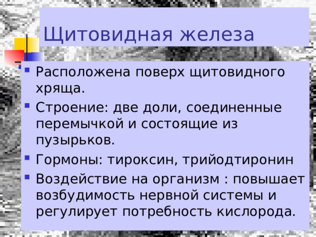 Щитовидная железа Расположена поверх щитовидного хряща. Строение: две доли, соединенные перемычкой и состоящие из пузырьков. Гормоны: тироксин, трийодтиронин Воздействие на организм : повышает возбудимость нервной системы и регулирует потребность кислорода. 