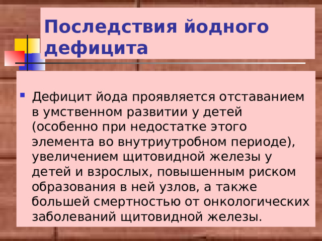 Последствия йодного дефицита  Дефицит йода проявляется отставанием в умственном развитии у детей (особенно при недостатке этого элемента во внутриутробном периоде), увеличением щитовидной железы у детей и взрослых, повышенным риском образования в ней узлов, а также большей смертностью от онкологических заболеваний щитовидной железы. 