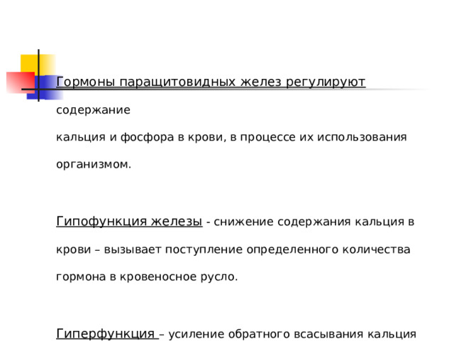 Гормоны паращитовидных желез регулируют содержание кальция и фосфора в крови, в процессе их использования организмом. Гипофункция железы - снижение содержания кальция в крови – вызывает поступление определенного количества гормона в кровеносное русло. Гиперфункция – усиление обратного всасывания кальция почками и аналогичного процесса в кишечнике 