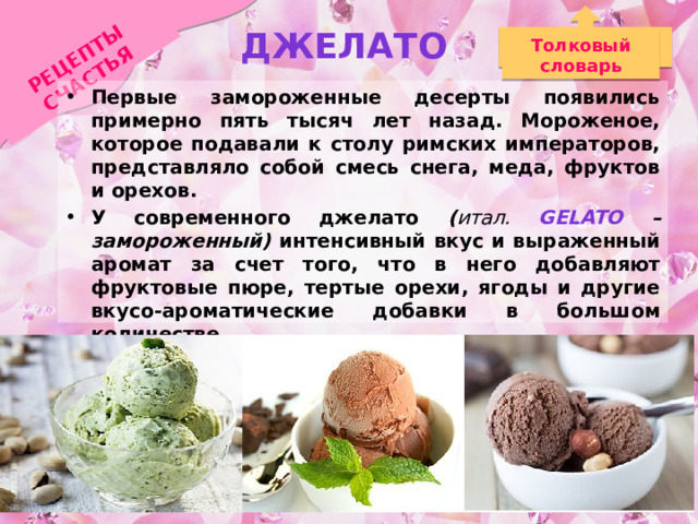 Джелато РЕЦЕПТЫ СЧАСТЬЯ Толковый словарь Первые замороженные десерты появились примерно пять тысяч лет назад. Мороженое, которое подавали к столу римских императоров, представляло собой смесь снега, меда, фруктов и орехов. У современного джелато ( итал. Gelato – замороженный) интенсивный вкус и выраженный аромат за счет того, что в него добавляют фруктовые пюре, тертые орехи, ягоды и другие вкусо-ароматические добавки в большом количестве. Джелато менее холодное, чем обычное мороженое, оно не «замораживает» рот, дает полностью почувствовать вкус. 