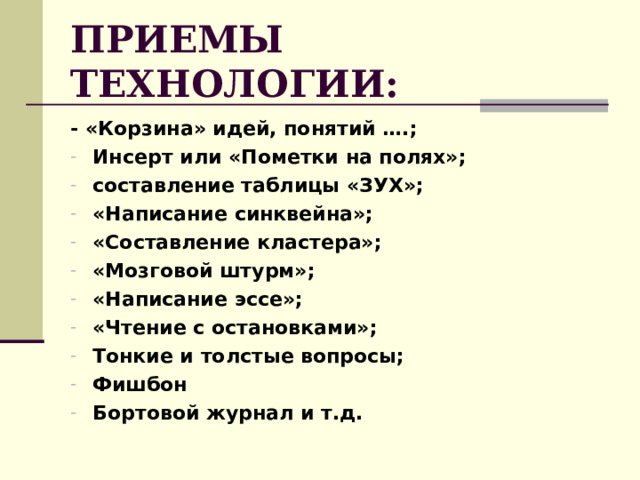ПРИЕМЫ ТЕХНОЛОГИИ: - «Корзина» идей, понятий ….; Инсерт или «Пометки на полях»; составление таблицы «ЗУХ»; «Написание синквейна»; «Составление кластера»; «Мозговой штурм»; «Написание эссе»; «Чтение с остановками»; Тонкие и толстые вопросы; Фишбон Бортовой журнал и т.д.    