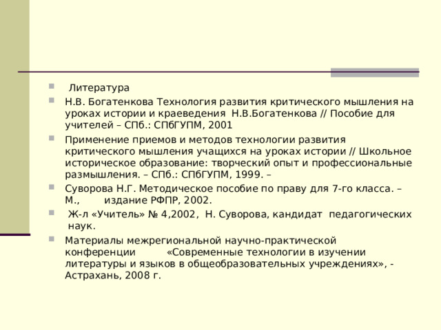     Литература Н.В. Богатенкова Технология развития критического мышления на уроках истории и краеведения  Н.В.Богатенкова // Пособие для учителей – СПб.: СПбГУПМ, 2001 Применение приемов и методов технологии развития критического мышления учащихся на уроках истории // Школьное историческое образование: творческий опыт и профессиональные размышления. – СПб.: СПбГУПМ, 1999. – Суворова Н.Г. Методическое пособие по праву для 7-го класса. – М.,        издание РФПР, 2002.  Ж-л «Учитель» № 4,2002,  Н. Суворова, кандидат  педагогических  наук.    Материалы межрегиональной научно-практической конференции          «Современные технологии в изучении литературы и языков в общеобразовательных учреждениях», - Астрахань, 2008 г.   