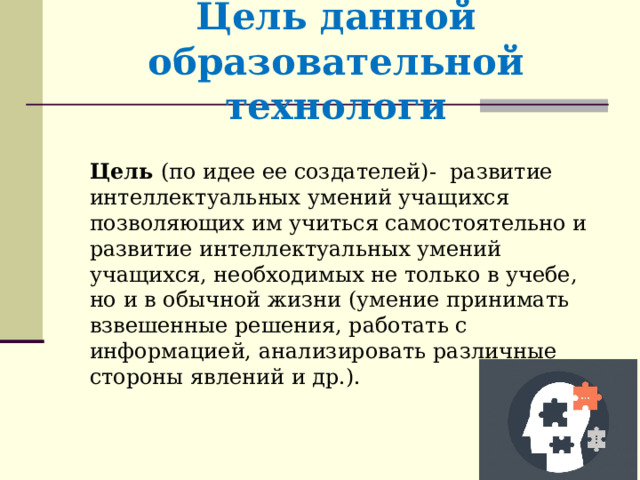 Цель данной образовательной технологи Цель (по идее ее создателей)- развитие интеллектуальных умений учащихся позволяющих им учиться самостоятельно и развитие интеллектуальных умений учащихся, необходимых не только в учебе, но и в обычной жизни (умение принимать взвешенные решения, работать с информацией, анализировать различные стороны явлений и др.).  