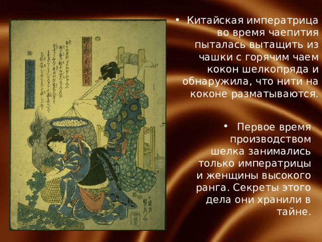 Китайская императрица во время чаепития пыталась вытащить из чашки с горячим чаем кокон шелкопряда и обнаружила, что нити на коконе разматываются. Первое время производством шелка занимались только императрицы и женщины высокого ранга. Секреты этого дела они хранили в тайне. 