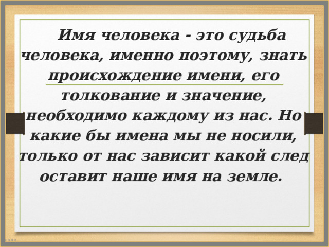 Имя человека - это судьба человека, именно поэтому, знать происхождение имени, его толкование и значение, необходимо каждому из нас. Но какие бы имена мы не носили, только от нас зависит какой след оставит наше имя на земле.   