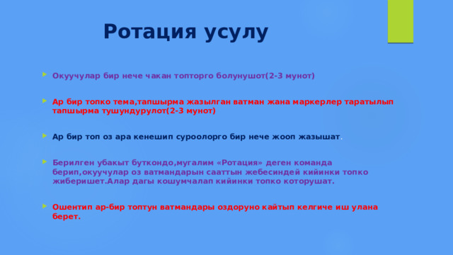  Ротация усулу Окуучулар бир нече чакан топторго болунушот(2-3 мунот)  Ар бир топко тема,тапшырма жазылган ватман жана маркерлер таратылып тапшырма тушундурулот(2-3 мунот)  Ар бир топ оз ара кенешип суроолорго бир нече жооп жазышат . Берилген убакыт буткондо,мугалим «Ротация» деген команда берип,окуучулар оз ватмандарын сааттын жебесиндей кийинки топко жиберишет.Алар дагы кошумчалап кийинки топко которушат.  Ошентип ар-бир топтун ватмандары оздоруно кайтып келгиче иш улана берет. 