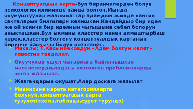  Концептуалдык карта -бул биринчилерден болуп психология илиминде пайда болгон.Мында окумуштуулар маалыматтар адамдын эсинде кантип сакталарын билгилери келишкен.Кандайдыр бир идея же ой экинчи бир идеянын чыгышына себеп болорун аныкташкан.Бул ыкманы класстер менен алмаштырбаш керек,класстер болгону концептуалдык картанын биринчи баскычы болуп эсептелет. Мисалы; Т.Касымбековдун «Адам болгум келет» повестин тандалат. Окуучулар ушул чыгармага байланышкан маселелерди,андагы козголгон проблемаларды эстеп жазышат. Жазгандарын окушат.Алар доскага жазылат Маанисине карата категорияларга болунуп,концептуалдык карта тузулот(схема,таблица,сурот турундо) 