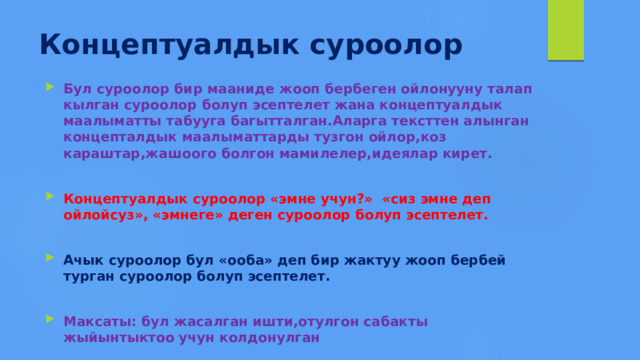 Концептуалдык суроолор Бул суроолор бир мааниде жооп бербеген ойлонууну талап кылган суроолор болуп эсептелет жана концептуалдык маалыматты табууга багытталган.Аларга тексттен алынган концепталдык маалыматтарды тузгон ойлор,коз караштар,жашоого болгон мамилелер,идеялар кирет.  Концептуалдык суроолор «эмне учун?» «сиз эмне деп ойлойсуз», «эмнеге» деген суроолор болуп эсептелет.  Ачык суроолор бул «ооба» деп бир жактуу жооп бербей турган суроолор болуп эсептелет.  Максаты: бул жасалган ишти,отулгон сабакты жыйынтыктоо учун колдонулган 