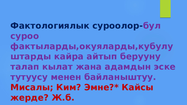 Фактологиялык суроолор- бул  суроо фактыларды,окуяларды,кубулуштарды кайра айтып берууну талап кылат жана адамдын эске тутуусу менен байланыштуу.  Мисалы; Ким? Эмне?* Кайсы жерде? Ж.б. 
