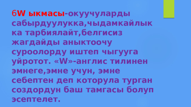 6 W ыкмасы -окуучуларды сабырдуулукка,чыдамкайлыкка тарбиялайт,белгисиз жагдайды аныктоочу суроолорду иштеп чыгууга уйротот. «W»-англис тилинен эмнеге,эмне учун, эмне себептен деп которула турган создордун баш тамгасы болуп эсептелет. 