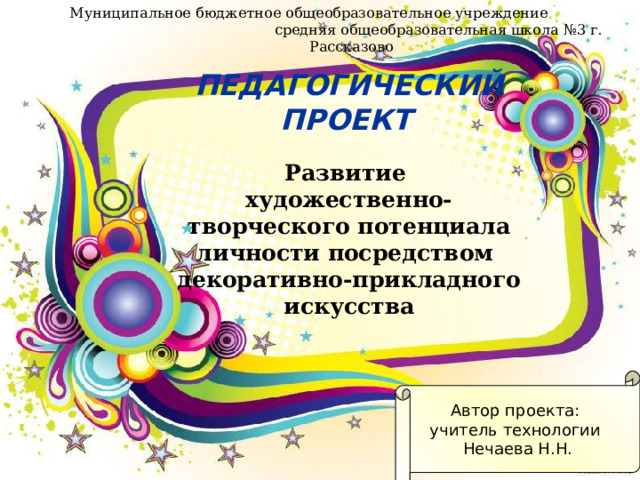 Муниципальное бюджетное общеобразовательное учреждение средняя общеобразовательная школа №3 г. Рассказово    ПЕДАГОГИЧЕСКИЙ  ПРОЕКТ    Развитие  художественно-творческого потенциала личности посредством  декоративно-прикладного искусства Автор проекта: учитель технологии Нечаева Н.Н. 