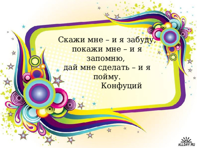Скажи мне – и я забуду, покажи мне – и я запомню, дай мне сделать – и я пойму.  Конфуций 
