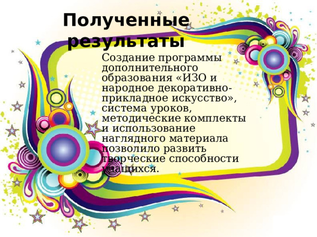 Полученные результаты Создание программы дополнительного образования «ИЗО и народное декоративно-прикладное искусство», система уроков, методические комплекты и использование наглядного материала позволило развить творческие способности учащихся. 