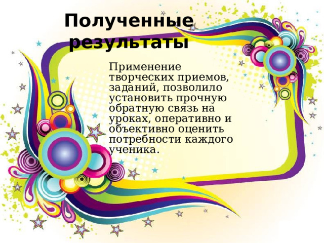 Полученные результаты Применение творческих приемов, заданий, позволило установить прочную обратную связь на уроках, оперативно и объективно оценить потребности каждого ученика. 