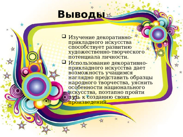 Выводы Изучение декоративно-прикладного искусства способствует развитию художественно-творческого потенциала личности. Использование декоративно-прикладного искусства дает возможность учащимся наглядно представить образцы народного творчества, уяснить особенности национального искусства, поэтапно пройти путь к созданию своих произведений. 