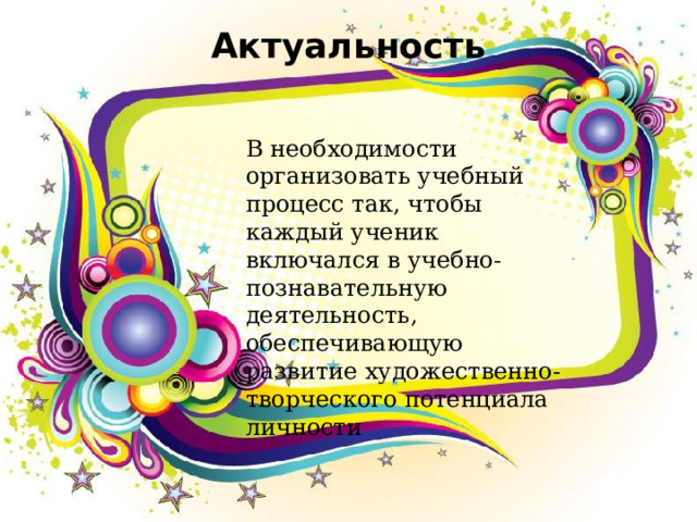 Актуальность   В необходимости организовать учебный процесс так, чтобы каждый ученик включался в учебно-познавательную деятельность, обеспечивающую развитие художественно-творческого потенциала личности 