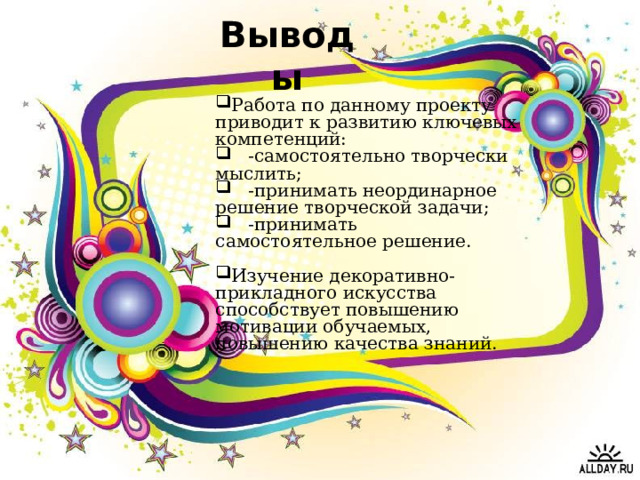 Выводы Работа по данному проекту приводит к развитию ключевых компетенций:  -самостоятельно творчески мыслить;  -принимать неординарное решение творческой задачи;  -принимать самостоятельное решение.  Изучение декоративно-прикладного искусства способствует повышению мотивации обучаемых, повышению качества знаний. 