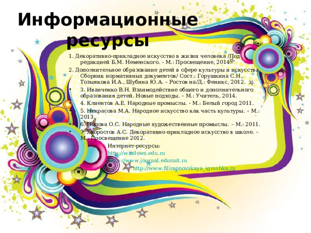 Информационные ресурсы 1. Декоративно-прикладное искусство в жизни человека /Под редакцией Б.М. Неменского. - М.: Просвещение, 2014. 2. Дополнительное образование детей в сфере культуры и искусства. Сборник нормативных документов/ Сост.: Горушкина С.Н., Тозыякова И.А., Шубина Ю.А. – Ростов на/Д.: Феникс, 2012. 3. Иванченко В.Н. Взаимодействие общего и дополнительного образования детей. Новые подходы. – М.: Учитель, 2014. 4. Клиентов А.Е. Народные промыслы. - М.: Белый город 2011. 5. Некрасова М.А. Народное искусство как часть культуры. – М.: 2013. 6. Попова О.С. Народные художественные промыслы. – М.: 2011. 7. Хворостов А.С. Декоративно-прикладное искусство в школе. – М.: Просвещение 2012.  Интернет-ресурсы:  http://windows.edu.ru   http://www.journal.edusait.ru    http://www.filimonovskaya_igrushka.ru  Интернет-ресурсы:  http://windows.edu.ru   http://www.journal.edusait.ru    http://www.filimonovskaya_igrushka.ru   Интернет-ресурсы:  http://windows.edu.ru   http://www.journal.edusait.ru    http://www.filimonovskaya_igrushka.ru  