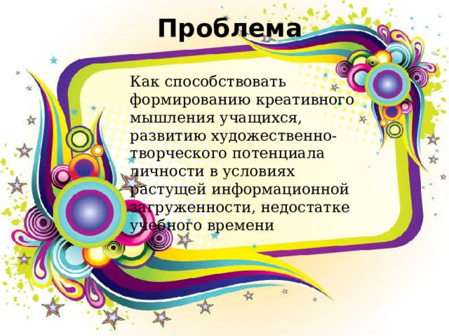 Проблема Как способствовать формированию креативного мышления учащихся, развитию художественно-творческого потенциала личности в условиях растущей информационной загруженности, недостатке учебного времени 
