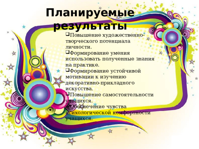Планируемые результаты Повышение художественно-творческого потенциала личности. Формирование умения использовать полученные знания на практике. Формирование устойчивой мотивации к изучению декоративно-прикладного искусства. Повышение самостоятельности учащихся. Обеспечение чувства психологической комфортности учащихся.  