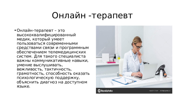Онлайн -терапевт Онлайн-терапевт – это высококвалифицированный медик, который умеет пользоваться современными средствами связи и программным обеспечением телемедицинских систем. Для такого специалиста важны коммуникативные навыки, умение выслушивать, вежливость, тактичность, грамотность, способность оказать психологическую поддержку, объяснить диагноз на доступном языке. 