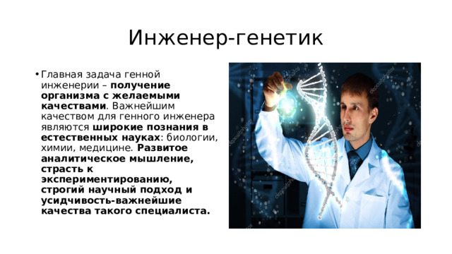 Инженер-генетик Главная задача генной инженерии –  получение организма с желаемыми качествами . Важнейшим качеством для генного инженера являются  широкие познания в естественных науках : биологии, химии, медицине.  Развитое аналитическое мышление, страсть к экспериментированию, строгий научный подход и усидчивость-важнейшие качества такого специалиста. 