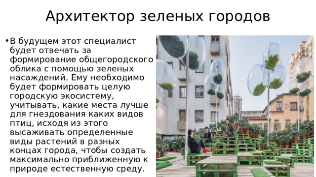 Архитектор зеленых городов В будущем этот специалист будет отвечать за формирование общегородского облика с помощью зеленых насаждений. Ему необходимо будет формировать целую городскую экосистему, учитывать, какие места лучше для гнездования каких видов птиц, исходя из этого высаживать определенные виды растений в разных концах города, чтобы создать максимально приближенную к природе естественную среду. 